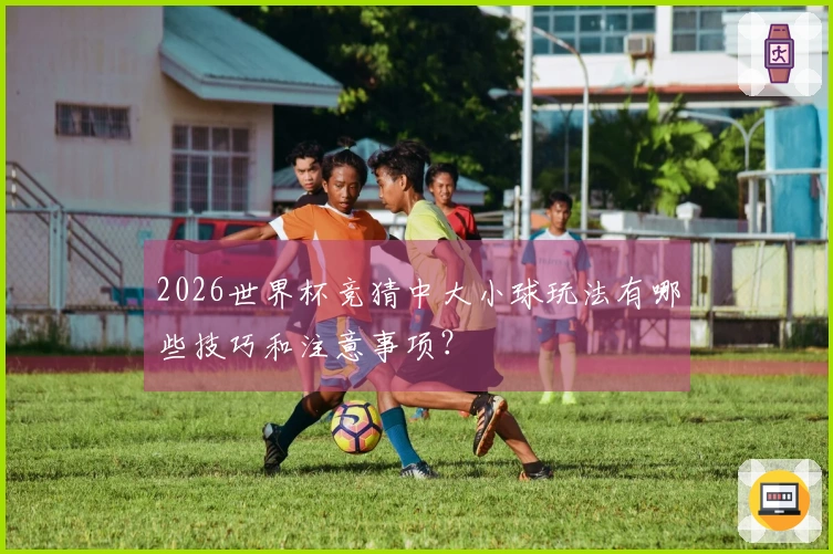 2026世界杯竞猜中大小球玩法有哪些技巧和注意事项？