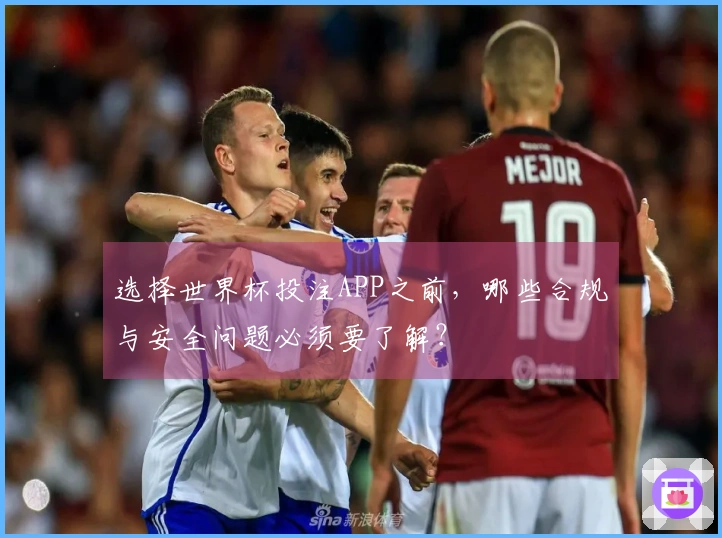 选择世界杯投注APP之前，哪些合规与安全问题必须要了解？
